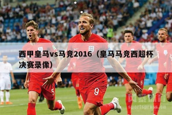 西甲皇马vs马竞2016（皇马马竞西超杯决赛录像）